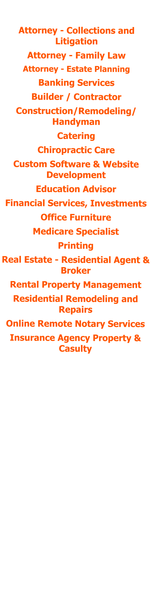 POSITIONS HELD:  Attorney - Collections and Litigation Attorney - Family Law Attorney - Estate Planning Banking Services Builder / Contractor Construction/Remodeling/ Handyman Catering Chiropractic Care Custom Software & Website Development  Education Advisor Financial Services, Investments Office Furniture Medicare Specialist Printing Real Estate - Residential Agent & Broker Rental Property Management Residential Remodeling and Repairs Online Remote Notary Services Insurance Agency Property & Casulty