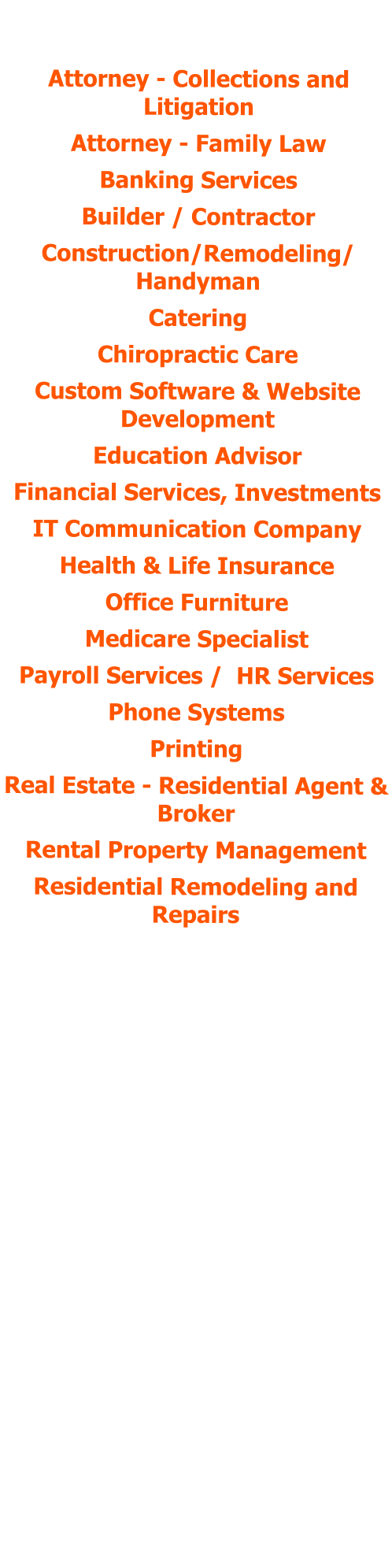 POSITIONS HELD:  Attorney - Collections and Litigation Attorney - Family Law Banking Services Builder / Contractor Construction/Remodeling/ Handyman Catering Chiropractic Care Custom Software & Website Development  Education Advisor Financial Services, Investments IT Communication Company Health & Life Insurance Office Furniture Medicare Specialist Payroll Services /  HR Services Phone Systems Printing Real Estate - Residential Agent & Broker Rental Property Management Residential Remodeling and Repairs