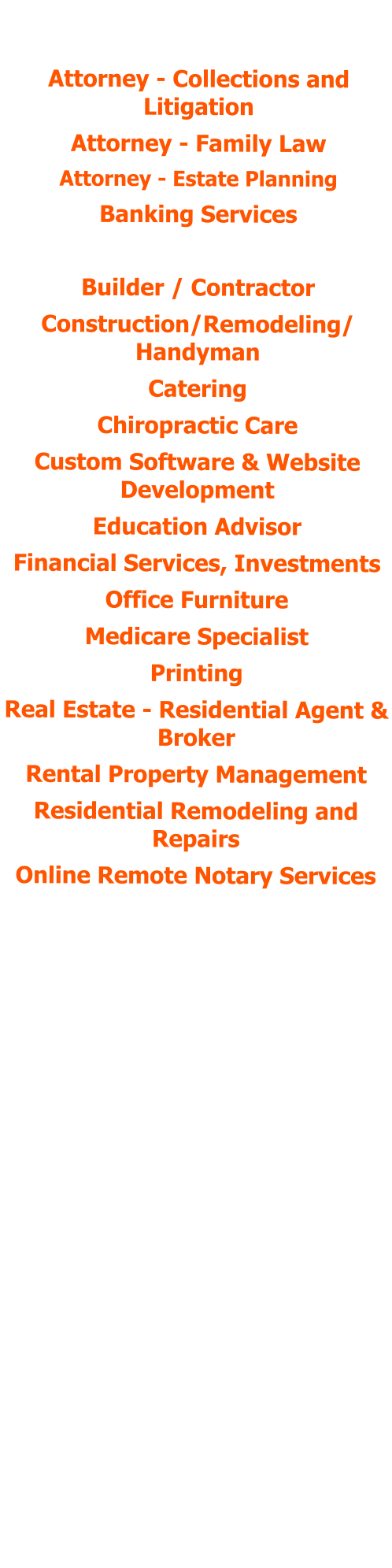 POSITIONS HELD:  Attorney - Collections and Litigation Attorney - Family Law Attorney - Estate Planning Banking Services Bookkeeping Services Builder / Contractor Construction/Remodeling/ Handyman Catering Chiropractic Care Custom Software & Website Development  Education Advisor Financial Services, Investments Office Furniture Medicare Specialist Printing Real Estate - Residential Agent & Broker Rental Property Management Residential Remodeling and Repairs Online Remote Notary Services