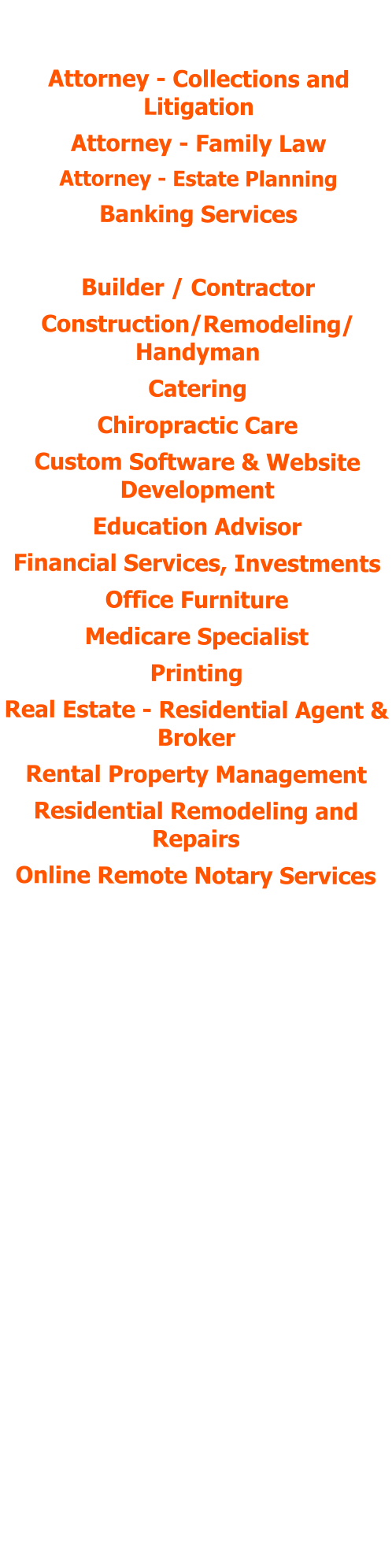 POSITIONS HELD:  Attorney - Collections and Litigation Attorney - Family Law Attorney - Estate Planning Banking Services Bookkeeping Services Builder / Contractor Construction/Remodeling/ Handyman Catering Chiropractic Care Custom Software & Website Development  Education Advisor Financial Services, Investments Office Furniture Medicare Specialist Printing Real Estate - Residential Agent & Broker Rental Property Management Residential Remodeling and Repairs Online Remote Notary Services Payroll & HR Services