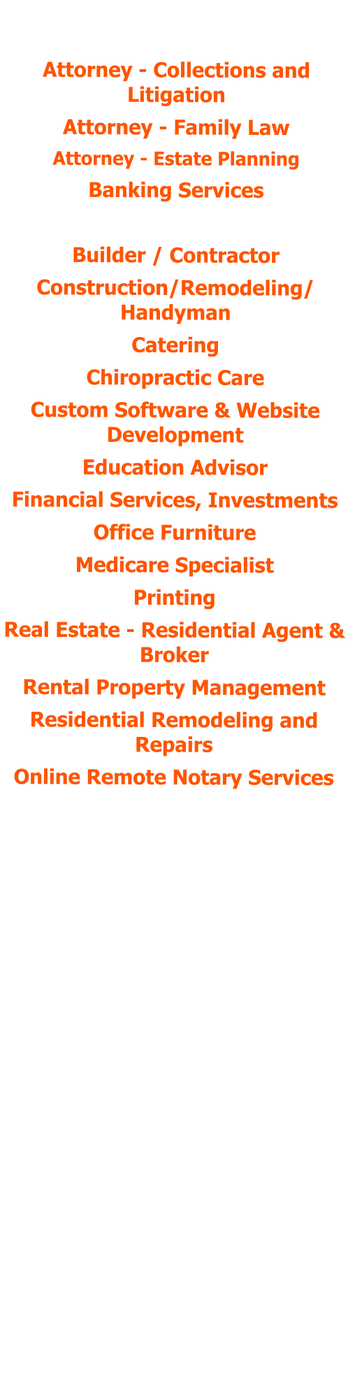 POSITIONS HELD:  Attorney - Collections and Litigation Attorney - Family Law Attorney - Estate Planning Banking Services Bookkeeping Services Builder / Contractor Construction/Remodeling/ Handyman Catering Chiropractic Care Custom Software & Website Development  Education Advisor Financial Services, Investments Office Furniture Medicare Specialist Printing Real Estate - Residential Agent & Broker Rental Property Management Residential Remodeling and Repairs Online Remote Notary Services Human Resources Services